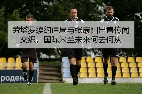 劳塔罗续约僵局与张康阳出售传闻交织，国际米兰未来何去何从