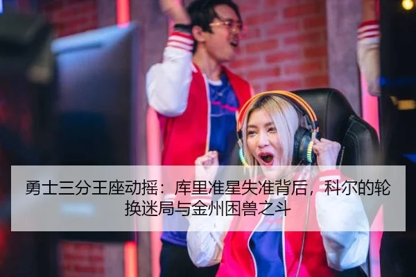 勇士三分王座动摇：库里准星失准背后，科尔的轮换迷局与金州困兽之斗